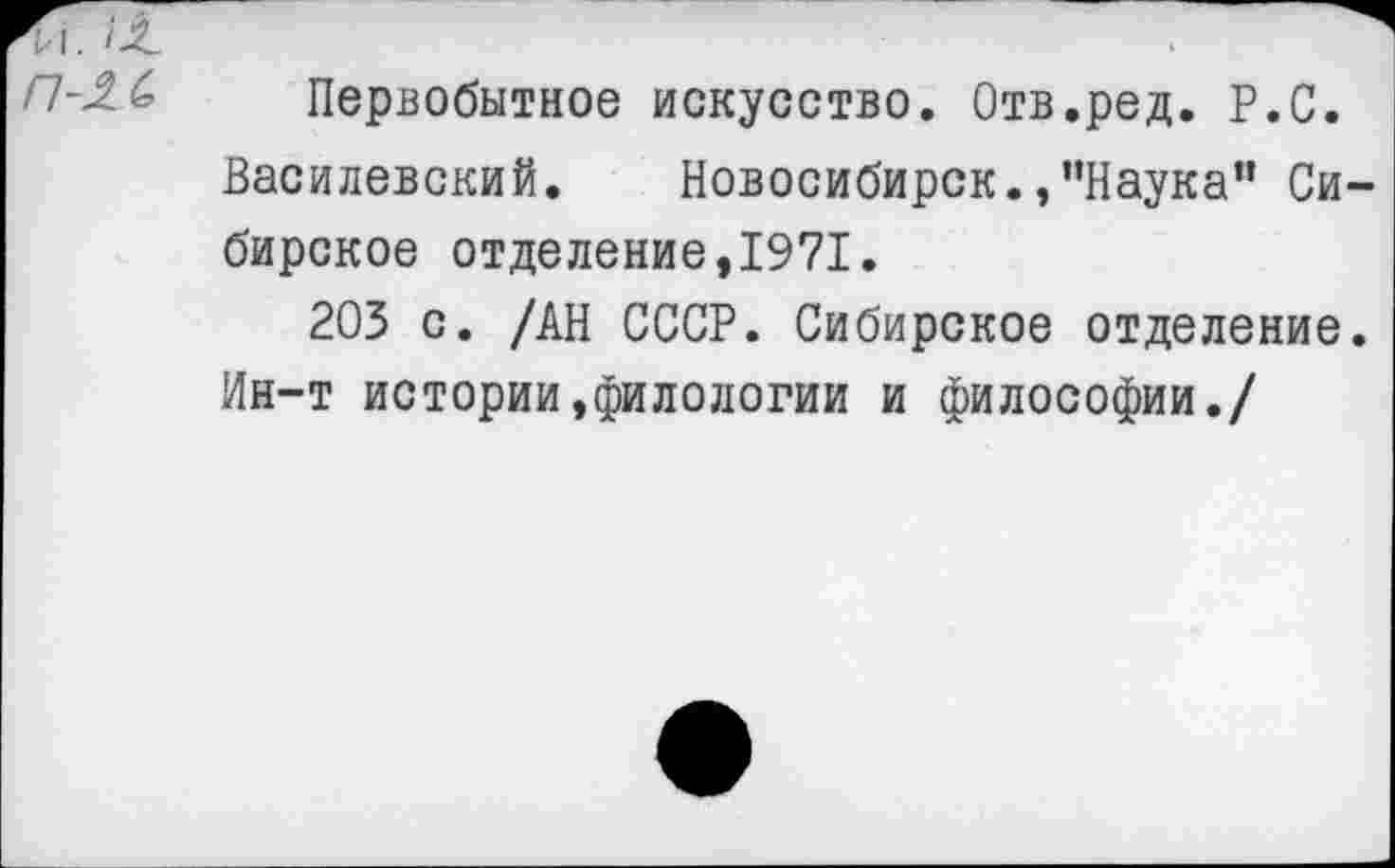 ﻿П-2Л Первобытное искусство. Отв.ред. Р.С.
Василевский. Новосибирск.,’’Наука" Сибирское отделение,1971.
203 с. /АН СССР. Сибирское отделение.
Ин-т истории,филологии и философии./